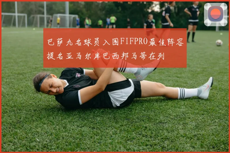 巴萨九名球员入围FIFPRO最佳阵容提名亚马尔库巴西邦马蒂在列