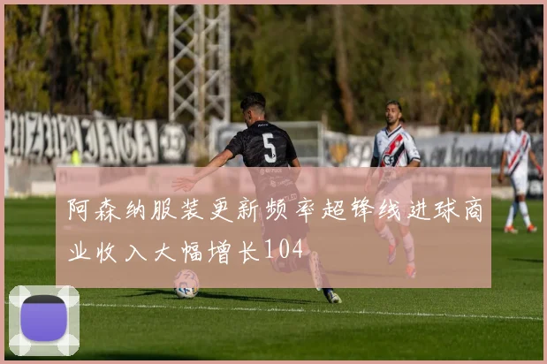 阿森纳服装更新频率超锋线进球商业收入大幅增长104