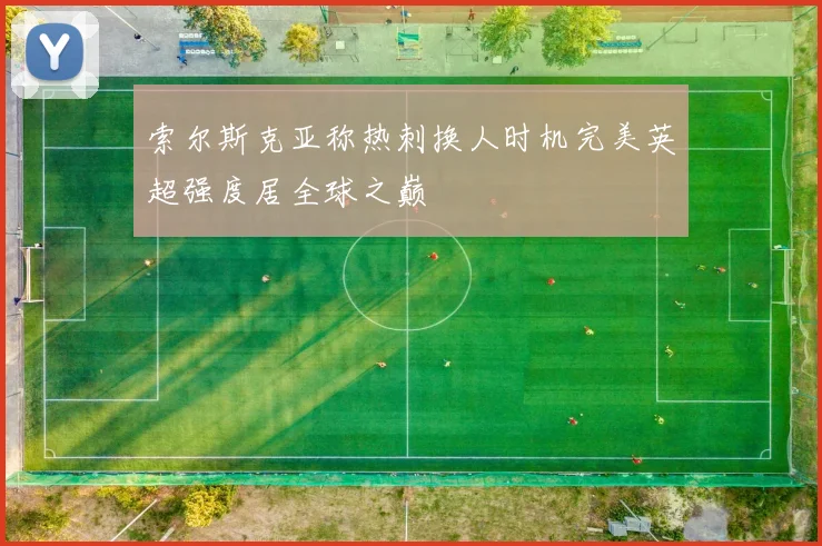 索尔斯克亚称热刺换人时机完美英超强度居全球之巅