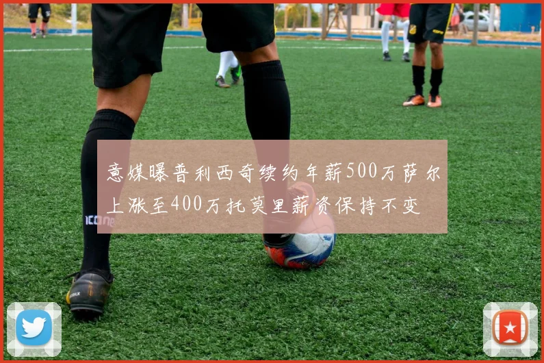 意媒曝普利西奇续约年薪500万萨尔上涨至400万托莫里薪资保持不变