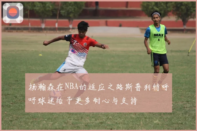 杨瀚森在NBA的适应之路斯普利特呼吁球迷给予更多耐心与支持