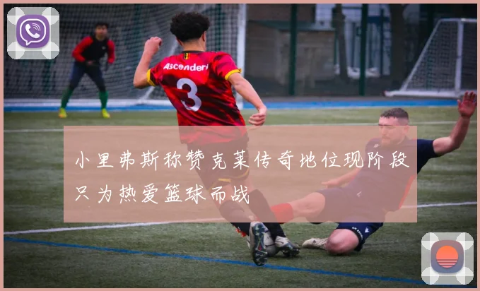 小里弗斯称赞克莱传奇地位现阶段只为热爱篮球而战