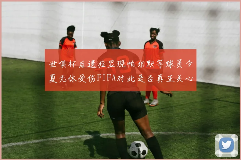 世俱杯后遗症显现帕尔默等球员今夏无休受伤FIFA对此是否真正关心