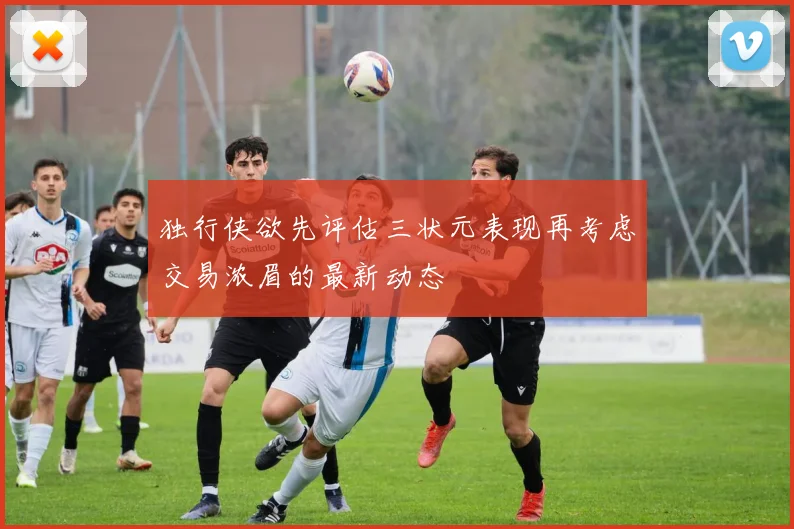 独行侠欲先评估三状元表现再考虑交易浓眉的最新动态