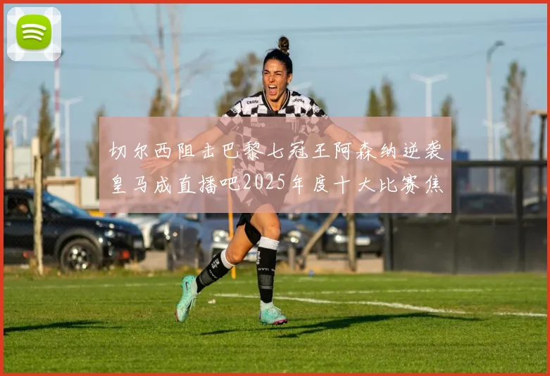 切尔西阻击巴黎七冠王阿森纳逆袭皇马成直播吧2025年度十大比赛焦点